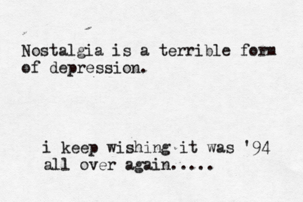 Nostalgia is a terrible form of depression. i keep wishing it was '94 all over again.....
