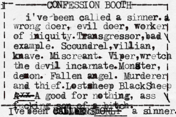 ------CONFESSION BOOTH------- | a | | \ | | | | | | \ | -- i | | | | | | | | | | -------------------------------- SINNERS ONLY cxx i've been called a sinner. wrong doer, evil doer, worker of iniquity.Transgressor,bad example. Scoundrel,villian, knave. Miscreant. Viper,wretch the devil incarnate.Monat s s S er, demon. Fallen angel. Murderer and thief.Lostsheep BlackSheep A--- --- ___A good for nothing, ass fucking son of a bitch. I' ve been called ALLED C b b b vEd---- ______ a sinner. 