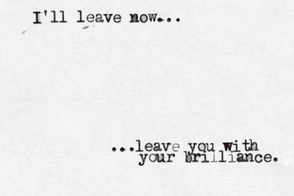 ... I'll leave now... leave you with your brilliance. 