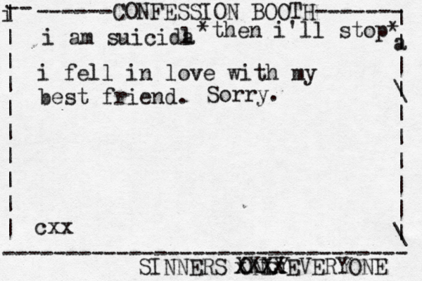 ------CONFESSION BOOTH------- | a | | \ | | | | | | \ | -- i | | | | | | | | | | -------------------------------- SINNERS ONLY cxx i am suicida l i fel l in love with my best friend. *then i'll stop* Sorry. xxxx XXXXEVERYONE 