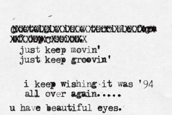 Nostalgia is a terrible form of depression. i keep wishing it was '94 all over again..... CXXXXXXXXXXXXXXXXXXXXXXXXXCX XXXXXXXCXXXXXXX just keep movin' just keep groovin' u have beautiful eyes. 