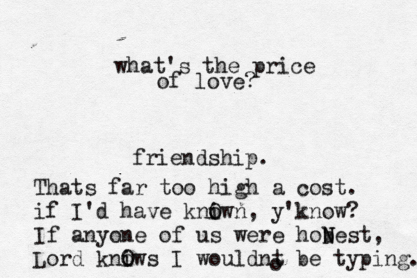 what's the price of love? friendship. Thats far too high a cost. if I'd have kniwn o O , y'know? If anyone of us were hobest N N , Lord kniws o O I wouldnt be typing. o 