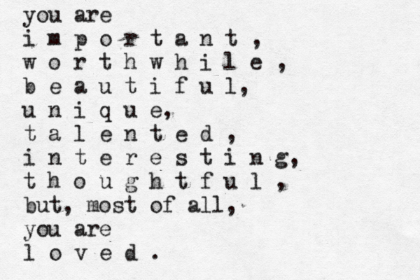 you are i m p o r t a n t , w o r t h w h i l e , b e a u t i f u l, u n i q u e, t a l e n t e d , i n t e r e s t i n g, t h o u g h t f u l , but, most of all, you are l o v e d .