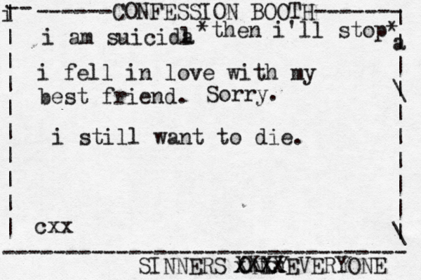 ------CONFESSION BOOTH------- | a | | \ | | | | | | \ | -- i | | | | | | | | | | -------------------------------- SINNERS ONLY cxx i am suicida l i fel l in love with my best friend. *then i'll stop* Sorry. xxxx XXXXEVERYONE i still want to die.