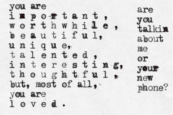 you are i m p o r t a n t , w o r t h w h i l e , b e a u t i f u l, u n i q u e, t a l e n t e d , i n t e r e s t i n g, t h o u g h t f u l , but, most of all, you are l o v e d . are you talkin about me or your new phone? 
