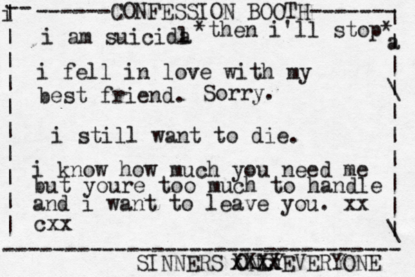 ------CONFESSION BOOTH------- | a | | \ | | | | | | \ | -- i | | | | | | | | | | -------------------------------- SINNERS ONLY cxx i am suicida l i fel l in love with my best friend. *then i'll stop* Sorry. xxxx XXXXEVERYONE i still want to die. i know how much you need me but youre too much to handle and i want to leave you. xx 