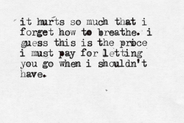 it hurts so much that i forget how to breathe. i guess this is the proce i i must pay for letting you go when i shouldn't have.