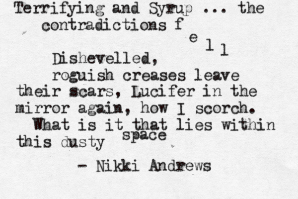 Terrifying and Syrup ... the contradictions f e l l Dishevelled, roguish creases leave their scars, Lucifer in the mirror again, how I scorch. What is it that lies within this dusty space ~ ~ - Nikki Andrews 