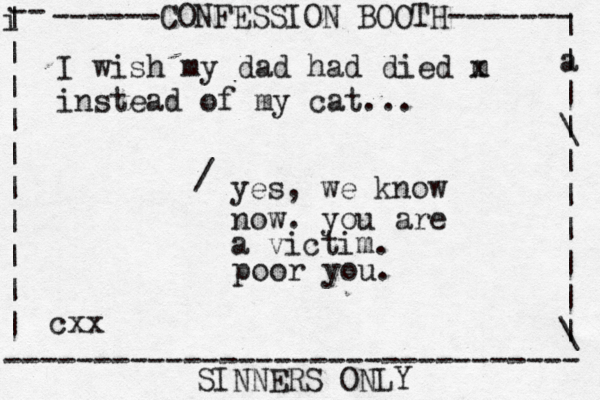------CONFESSION BOOTH------- | a | | \ | | | | | | \ | -- i | | | | | | | | | | -------------------------------- SINNERS ONLY cxx I wish my dad had died m x instead of my cat... yes, we know now. you are a victim. / poor you. 