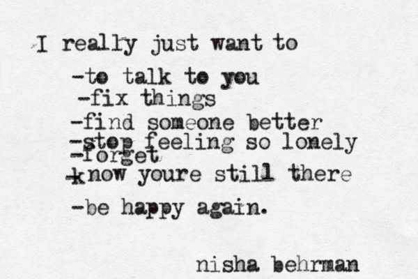 I really just want -to talk to you -fix things -find someone better -stop feeling so lonely -forget k - now youre still there to -be happy again. nisha behrman 