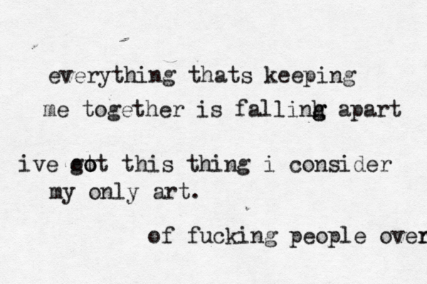 everything thats keeping me together is fallinh g g g apart ive ot go ot this thing i consider my only art. of fucking people over r 