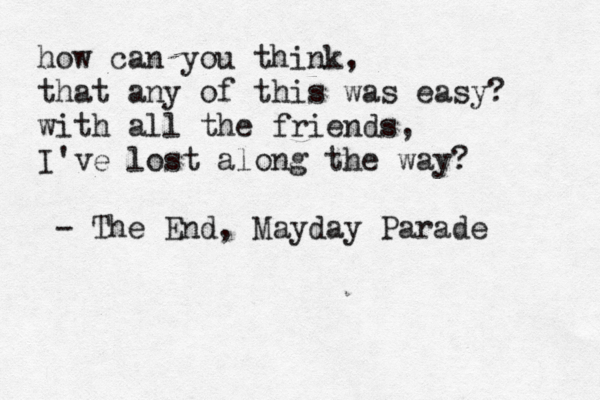 how can you think, that any of this was easy? with all the friends, I've lost along the way? - The End, Mayday Parade 