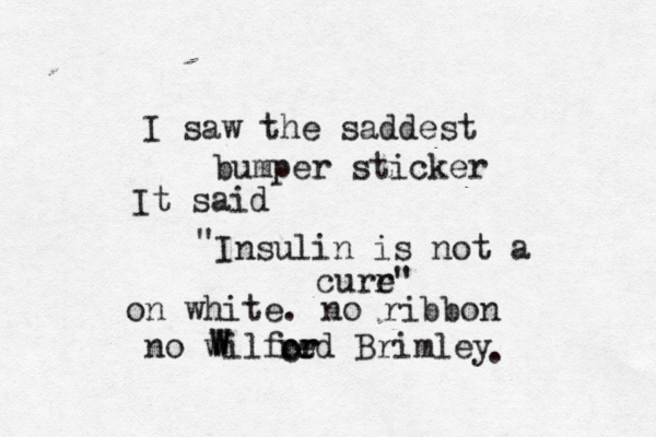 I saw the saddest bumper sticker It said " Insulin is not a curr e" on white . no ribbon no wilf W W red Brimley or r o .