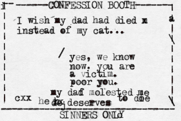 ------CONFESSION BOOTH------- | a | | \ | | | | | | \ | -- i | | | | | | | | | | -------------------------------- SINNERS ONLY cxx I wish my dad had died m x instead of my cat... yes, we know now. you are a victim. / poor you. my daf d molested me de deserves j h he xx to do ie o