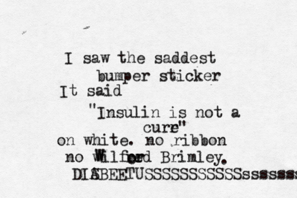I saw the saddest bumper sticker It said " Insulin is not a curr e" on white . no ribbon no wilf W W red Brimley or r o . DIS ABEETUSSSSSSSSSSSsssssss 