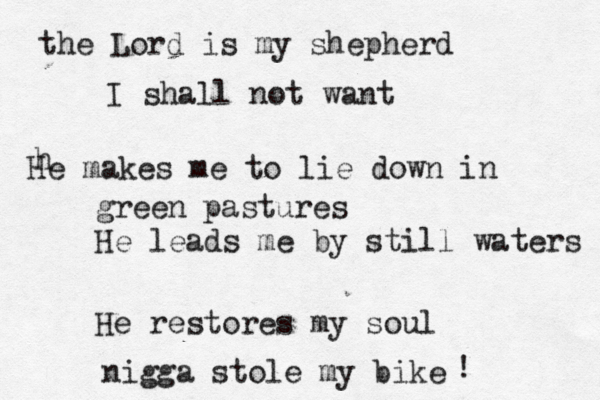 the Lord is my shepherd I shall not want h He makes me to lie down in green pastures He leads me by still waters He restores my soul nigga stole my bike ! 