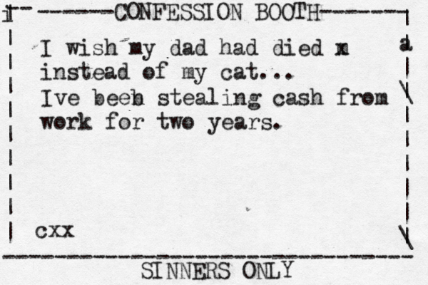 ------CONFESSION BOOTH------- | a | | \ | | | | | | \ | -- i | | | | | | | | | | -------------------------------- SINNERS ONLY cxx I wish my dad had died m x instead of my cat... Ive beeb n stealing cash from work for two years.