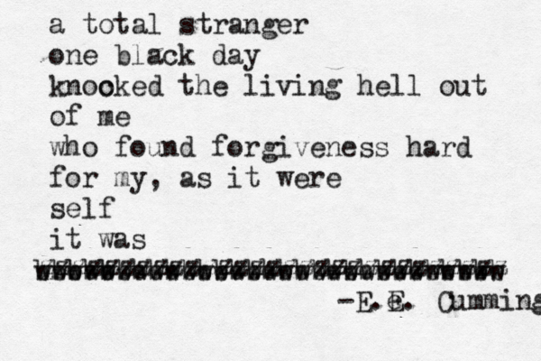 a total stranger one black day knoo cked the living hell out of me who found forgiveness hard for my, as it were self it was b b bbbbbbbbbbbbbbbbbbbbbbbbbbbbb wwwwwwwwwwwwwwwwwwwwwwwwwwwww zzzzzzzzzzzzzzzzzzzzzzzzzzzzzz -E.e E. Cummings 