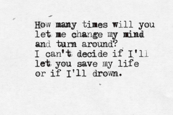 How many times will you let me change my mind and turn around? I can't decide if I'll let you save my life or if I'll drown. 