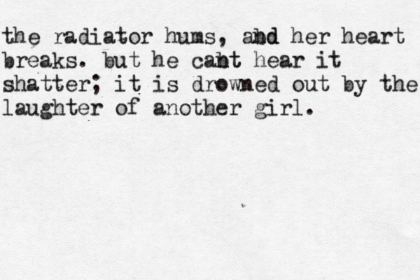 the radiator hums, abd nd her heart breaks. but he cabt nt hear it shatter; it is drowned out by the laughter of another girl. 