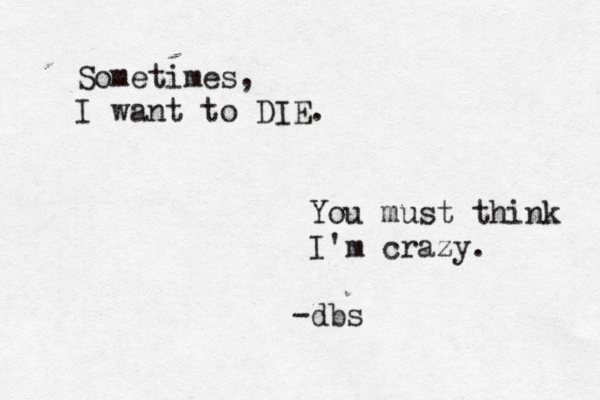 Sometimes, I want to DIE. You must think I'm crazy. -dbs 