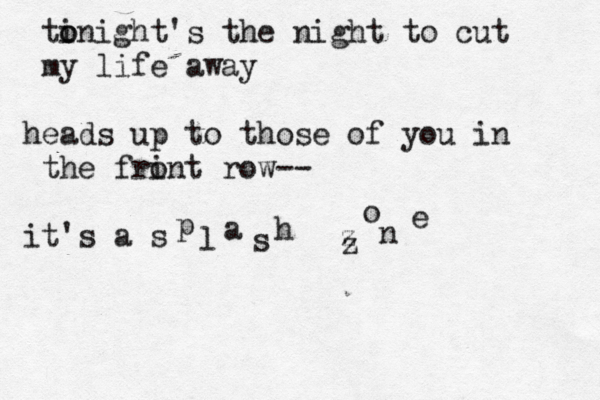 ti o onight's the night to cut my life away heads up to those of you in the frin o t row-- it's a s p l a s h z o n e z