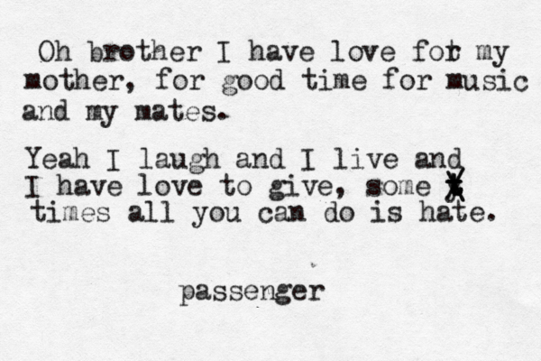 Oh brother I have love fot r my mother , for good time for music and my mates. Yeah I laugh and I live and I have love to give, some y t t t t / \ \ / times all you can do is hate. passenger 