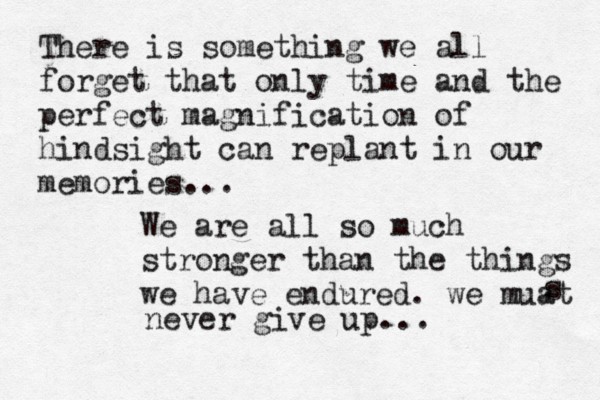 There is something we all forget that only time and the perfect magnification of hindsight can replant in our memories... We are all so much stronger than the things we have endured. we muat s never give up... 
