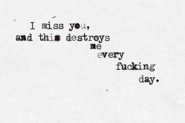 I miss you, and this destroys me every fucking day. 
