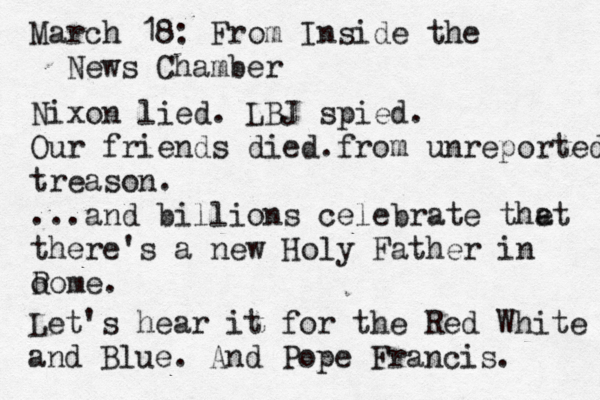 March 18: From Inside the New s Chamber Nixon lied. LBJ spied. Our friends died. from unreported treason. ...and billions celebrate the at there's a new Holy Father in o Rome. Let's hear it for the Red White and Blue. And Pope Francis. 