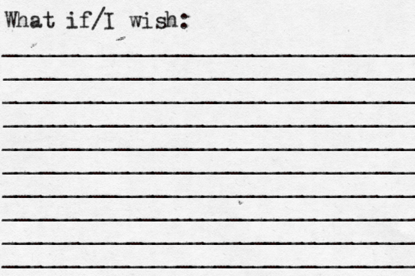 What if/I wish: _________________________________ ____________________________________ _________________________________ __________________________________ __________________________________ _________________________________ __________________________________ _________________________________ _________________________________ _________________________________ 