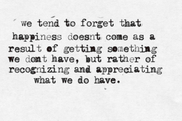we tend to forget that happiness doesnt come as a result of getting something we dont have, but rather of recognizing and appreciating what we do have. 