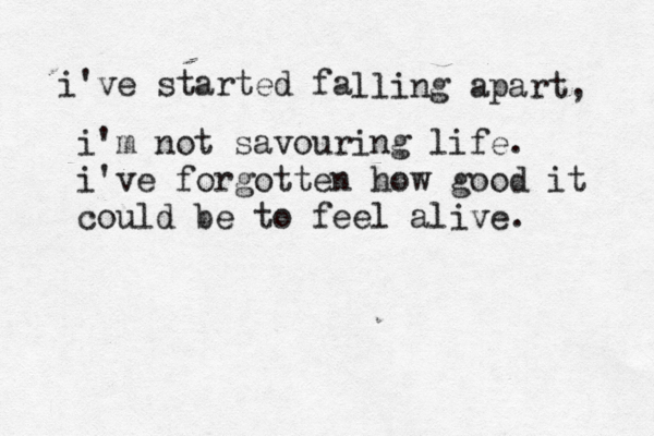 i've started fa lling apart, i'm not savouring life. i've forgotten how good it could be to feel alive.