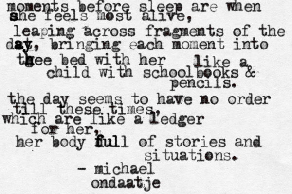 moments before sleep are when ahe s s s feels most alive , leaping across fragments of the dst a a ay y , bringing each moment into tg h h he e e bed with her like a child with schoolbooks & pencils . the day seems to have no order ti l ll these times , which are like a ledger for her, her body dul f f full of stories and situations. - michael ondaat je