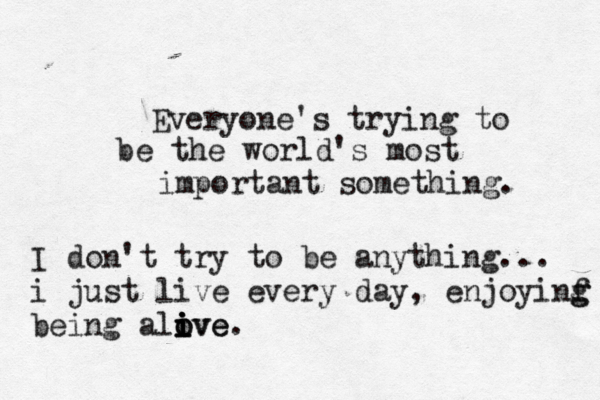 Everyone's trying to be the world's most important something. I don't try to be anything... i just live every day , enjoyinf g g being alove i i o i ive. 
