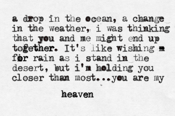 a drop in the ocean, a change in the weather, i was thinking tha that you and me might end up tofether gether. It's like wishing m - - - - fir o o or rain as i stand in the desert, but i'm holding you closer than most...you are my heaven heaven