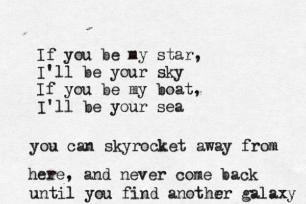 If you be my star, I'll be your sky If you be my boat, I'll be your sea you can skyrocket away from here, and never come back until you find anothr er galaxy 