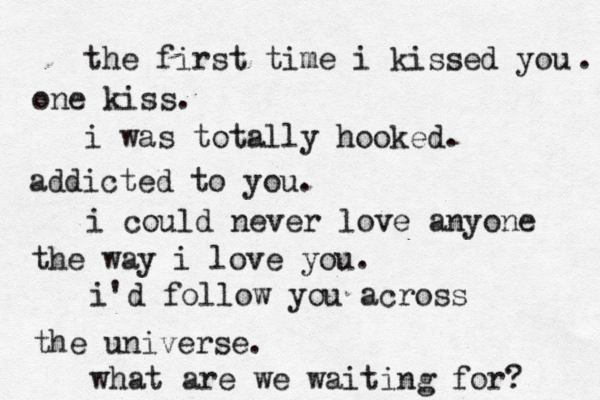 the first time i kissed you one kiss. . i was totally hooked. addicted to you. i could never love anyone the way i love you. i'd follow you across the universe. what are we waiting for? 
