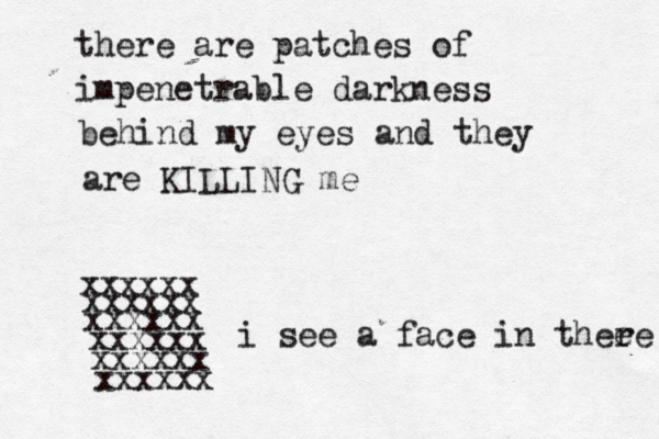 there are patches of impenetrable darkness behind my eyes and they are KILLING me xxxxxx xxxxxx xxxxxx xxxxxx xxxxxx xxxxxx < {i see a face in thee re 