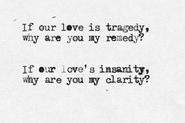 If our love is tragedy, why are you my remedy? If our love's insanity, why are you my clarity? 