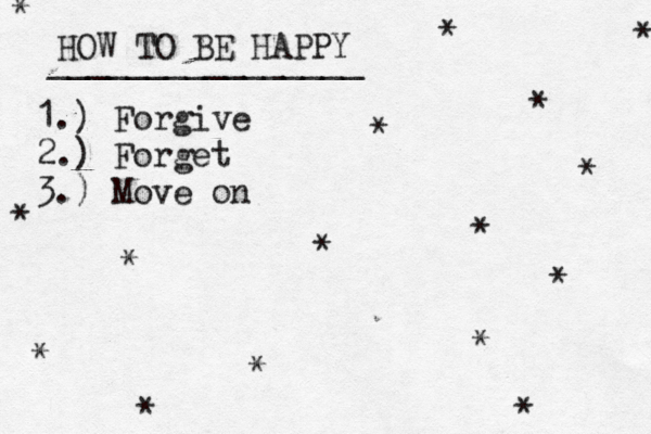 HOW TO BE HAPPY ________________ 1.) Forgive 2.) Forget 3.) Move on * * * * * * * * * * * * * * * * 