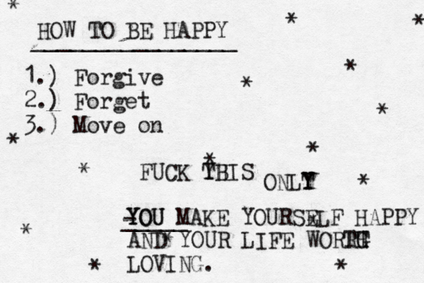 HOW TO BE HAPPY ________________ 1.) Forgive 2.) Forget 3.) Move on * * * * * * * * * * * * * * * * FUCK YB THIS ONLT Y Y YOU YOU MAKE YOURSELF HAPPY - _____ AND YOUR LIFE WORRH T TG LOVI NG.