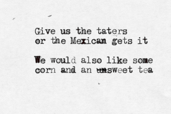 Give us the taters or the Mexican gets it We would also like some corn and an unsweet tea -- -- 