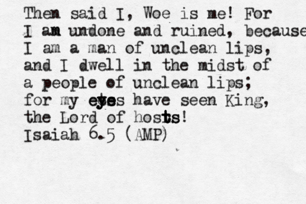 Then said I, Woe is me! For I an m m undone and ruined, because I am a man of unclean lips, and I dwell in the midst of a people of unclean lips; for my ees t y y y eye e e e s have seen King, the Lord of hosrs t t t ts! Isaiah 6.5 (AMP)