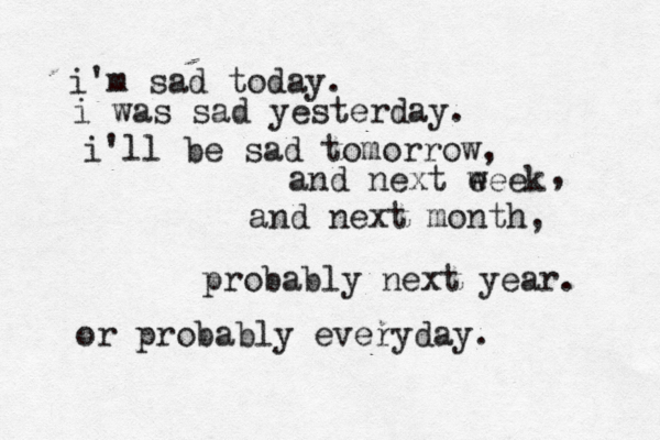 i'm sad today. i was sad yesterday. i'll be sad tomorrow, and next eeek w , and next month, probably next year. or probably everyday. 