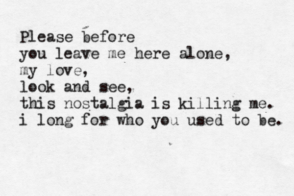 Please before you leave me here alone, my love, look and see, this nostalgia is killing me. i long for who you used to be. 