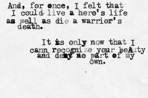 And , for once, I felt that I could live a hero's life aa s s well as die a warrior's death. It us i i is only now that I cann recognize your beAuty and debt n ny y no part of my own. 