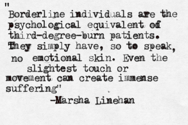 Borderline individuals are the psychological equivalent od f third-degree-burn patients. th T ey simply have, so to speak no , emotional skin. Even the slightest touch or movement can create immense suffering" " -Marsha Linehan 