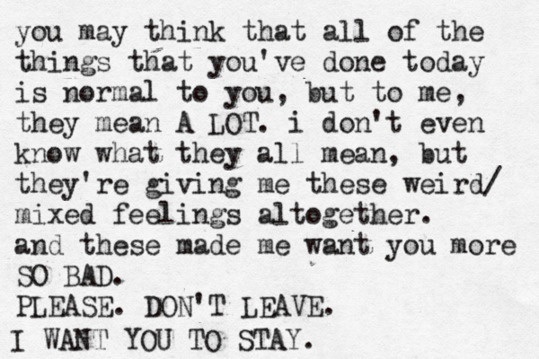 you may think that all of the things that you've done today is normal to you, but to me, they mean A LOT. i don't even know what they all mean, but they're giving me these weird/ mixed feelings altogether. and these made me want you more SO BAD. PLEASE. DON'T LEAVE. I WANT YOU TO STAY. 