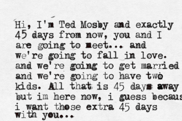 Hi, I'm Ted Mosby and exactly 45 days from now, you and I are going to meet... and we're going to fall in love. and we're going to get married and we're going to have twi o o kids. All that is 45 days w a away but im here now, i guess because i want those extra 45 days with you...